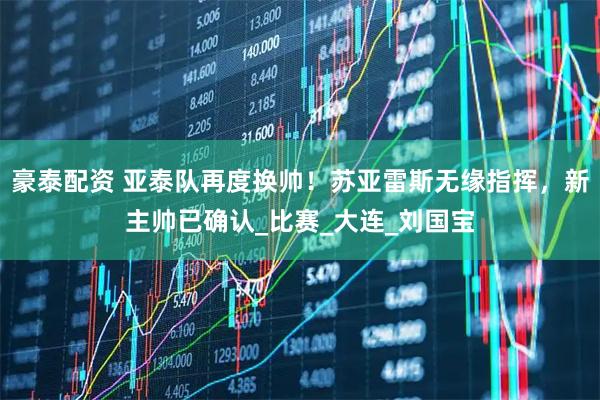 豪泰配资 亚泰队再度换帅！苏亚雷斯无缘指挥，新主帅已确认_比赛_大连_刘国宝