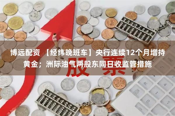 博远配资 【经纬晚班车】央行连续12个月增持黄金；洲际油气两股东同日收监管措施