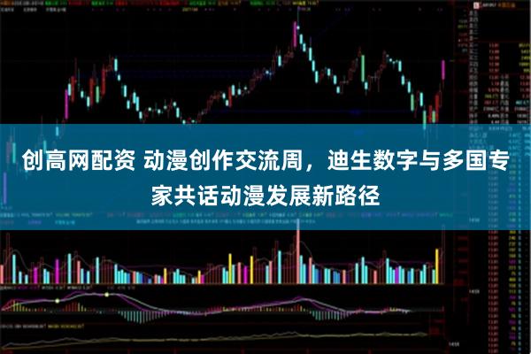 创高网配资 动漫创作交流周，迪生数字与多国专家共话动漫发展新路径