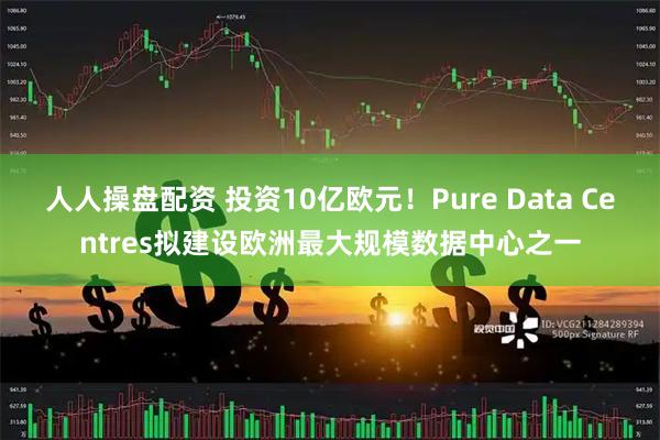 人人操盘配资 投资10亿欧元！Pure Data Centres拟建设欧洲最大规模数据中心之一