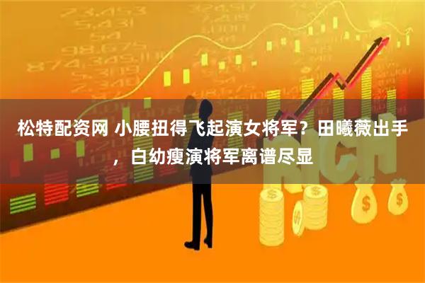松特配资网 小腰扭得飞起演女将军?田曦薇出手,白幼瘦演将军离谱尽显