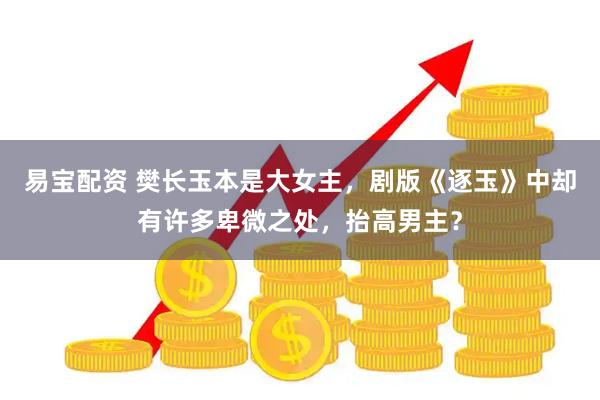 易宝配资 樊长玉本是大女主，剧版《逐玉》中却有许多卑微之处，抬高男主？