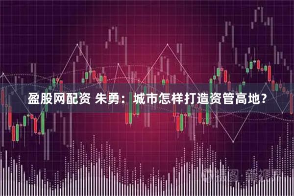 盈股网配资 朱勇：城市怎样打造资管高地？